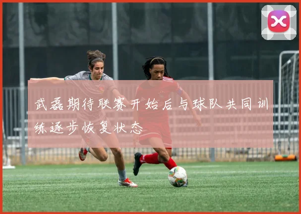 武磊期待联赛开始后与球队共同训练逐步恢复状态