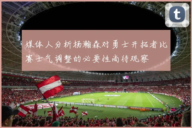 媒体人分析杨瀚森对勇士开拓者比赛士气调整的必要性尚待观察