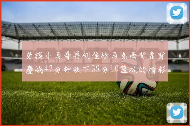 劳模小马哥再创佳绩马克西背靠背鏖战47分钟砍下39分10篮板的精彩表现