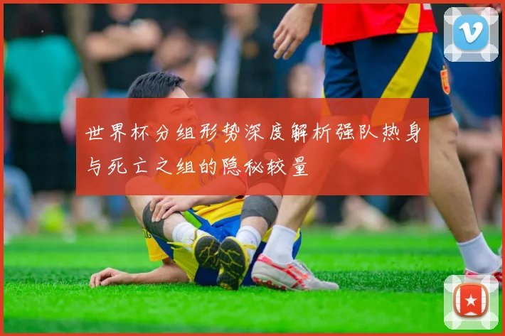世界杯分组形势深度解析强队热身与死亡之组的隐秘较量