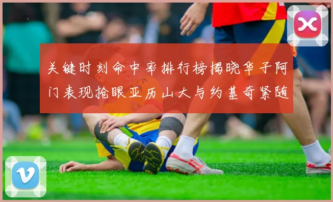 关键时刻命中率排行榜揭晓华子阿门表现抢眼亚历山大与约基奇紧随其后
