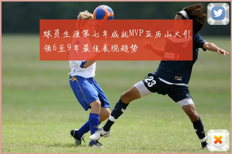球员生涯第七年成就MVP亚历山大引领6至9年最佳表现趋势
