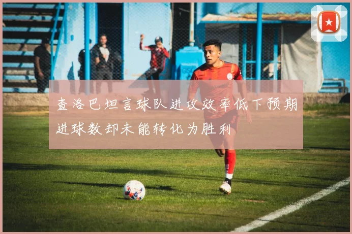 查洛巴坦言球队进攻效率低下预期进球数却未能转化为胜利