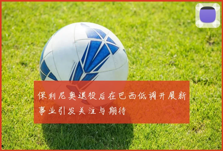 保利尼奥退役后在巴西低调开展新事业引发关注与期待