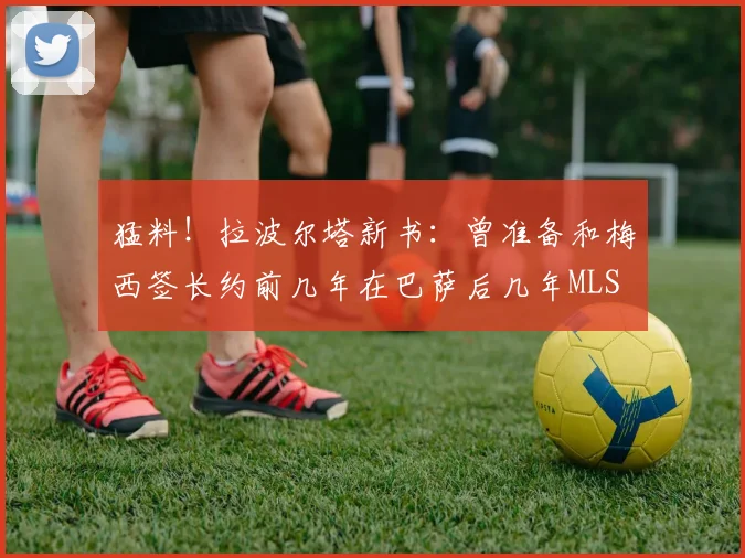 猛料！拉波尔塔新书：曾准备和梅西签长约前几年在巴萨后几年MLS