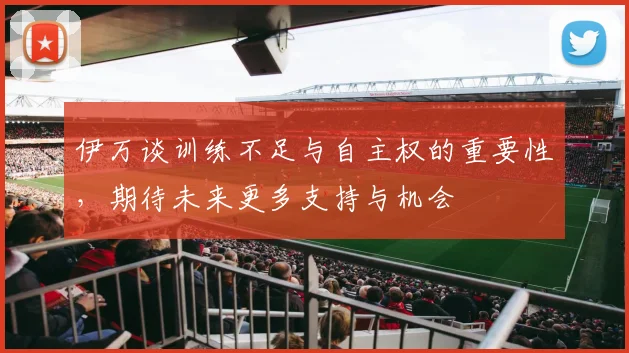 伊万谈训练不足与自主权的重要性，期待未来更多支持与机会