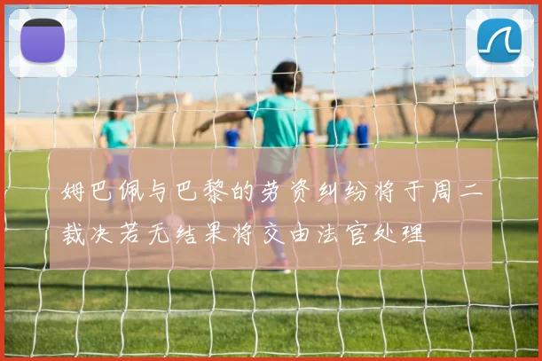 姆巴佩与巴黎的劳资纠纷将于周二裁决若无结果将交由法官处理