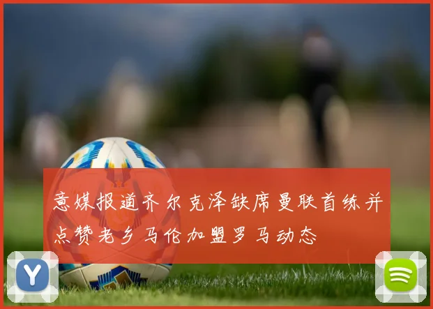意媒报道齐尔克泽缺席曼联首练并点赞老乡马伦加盟罗马动态
