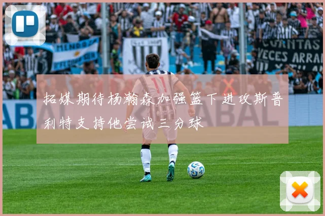 拓媒期待杨瀚森加强篮下进攻斯普利特支持他尝试三分球