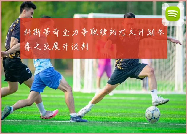 科斯蒂奇全力争取续约尤文计划冬春之交展开谈判