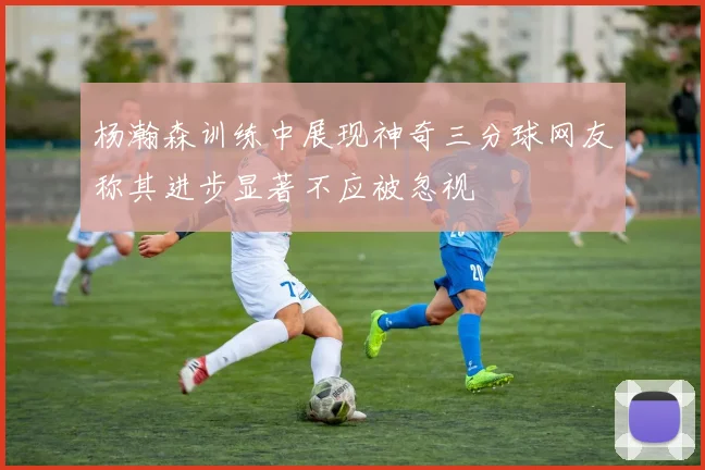 杨瀚森训练中展现神奇三分球网友称其进步显著不应被忽视