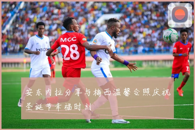安东内拉分享与梅西温馨合照庆祝圣诞节幸福时刻