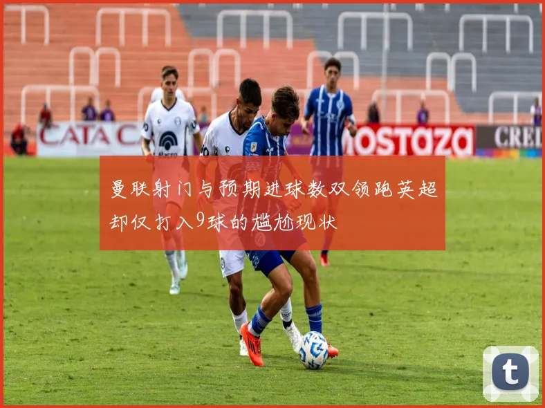曼联射门与预期进球数双领跑英超却仅打入9球的尴尬现状