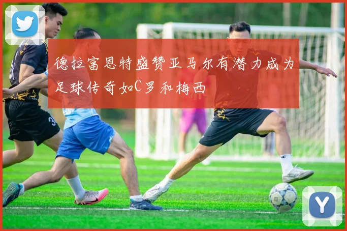德拉富恩特盛赞亚马尔有潜力成为足球传奇如C罗和梅西