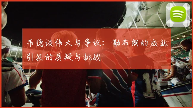韦德谈伟大与争议：勒布朗的成就引发的质疑与挑战
